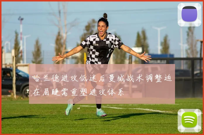 哈兰德进攻低迷后曼城战术调整迫在眉睫需重塑进攻体系