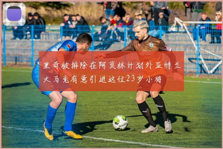 里奇被排除在阿莫林计划外亚特兰大马竞有意引进这位23岁小将
