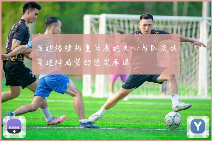 吕迪格续约皇马表达决心与队友共同逆转局势的坚定承诺