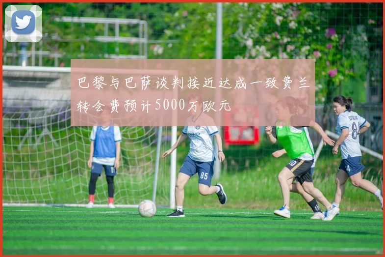 巴黎与巴萨谈判接近达成一致费兰转会费预计5000万欧元