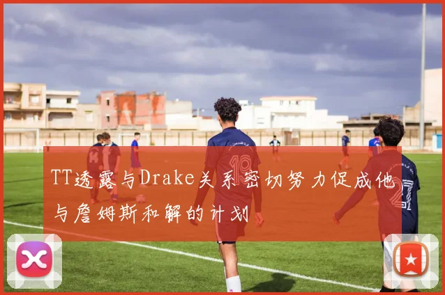 TT透露与Drake关系密切努力促成他与詹姆斯和解的计划