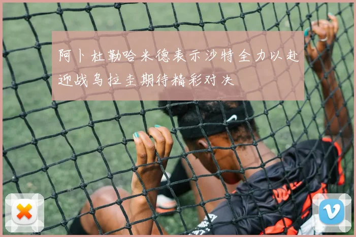阿卜杜勒哈米德表示沙特全力以赴迎战乌拉圭期待精彩对决